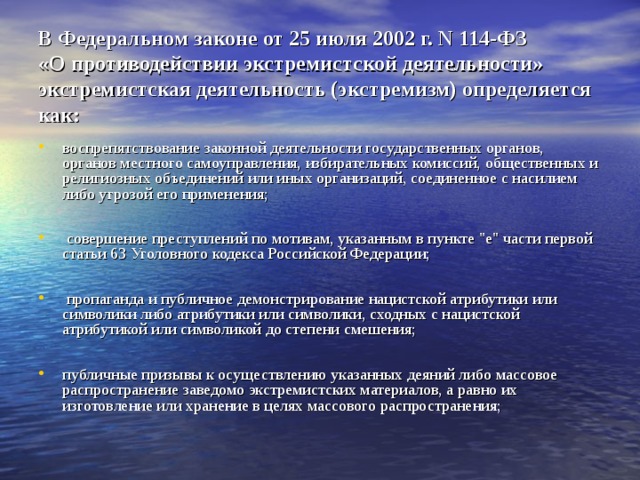 В Федеральном законе от 25 июля 2002 г. N 114-ФЗ  «О противодействии экстремистской деятельности» экстремистская деятельность (экстремизм) определяется как: воспрепятствование законной деятельности государственных органов, органов местного самоуправления, избирательных комиссий, общественных и религиозных объединений или иных организаций, соединенное с насилием либо угрозой его применения;   совершение преступлений по мотивам, указанным в пункте 