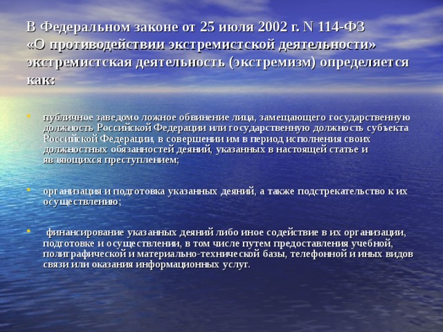 В Федеральном законе от 25 июля 2002 г. N 114-ФЗ   «О противодействии экстремистской деятельности» экстремистская деятельность (экстремизм) определяется как: публичное заведомо ложное обвинение лица, замещающего государственную должность Российской Федерации или государственную должность субъекта Российской Федерации, в совершении им в период исполнения своих должностных обязанностей деяний, указанных в настоящей статье и являющихся преступлением;  организация и подготовка указанных деяний, а также подстрекательство к их осуществлению;   финансирование указанных деяний либо иное содействие в их организации, подготовке и осуществлении, в том числе путем предоставления учебной, полиграфической и материально-технической базы, телефонной и иных видов связи или оказания информационных услуг.   