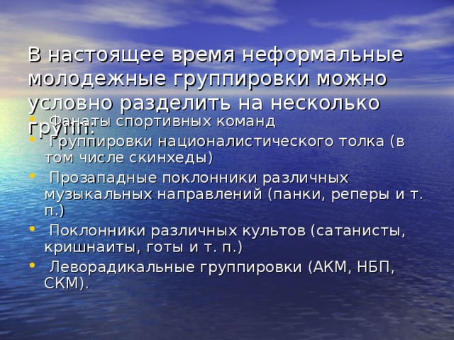  В настоящее время неформальные молодежные группировки можно условно разделить на несколько групп:    Фанаты спортивных команд  Группировки националистического толка (в том числе скинхеды)  Прозападные поклонники различных музыкальных направлений (панки, реперы и т. п.)  Поклонники различных культов (сатанисты, кришнаиты, готы и т. п.)  Леворадикальные группировки (АКМ, НБП, СКМ). 