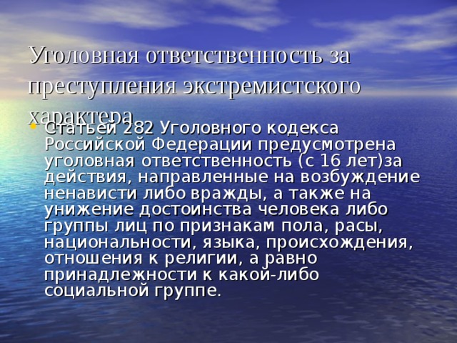 Уголовная ответственность за преступления экстремистского характера  Статьей 282 Уголовного кодекса Российской Федерации предусмотрена уголовная ответственность (с 16 лет)за действия, направленные на возбуждение ненависти либо вражды, а также на унижение достоинства человека либо группы лиц по признакам пола, расы, национальности, языка, происхождения, отношения к религии, а равно принадлежности к какой-либо социальной группе. 