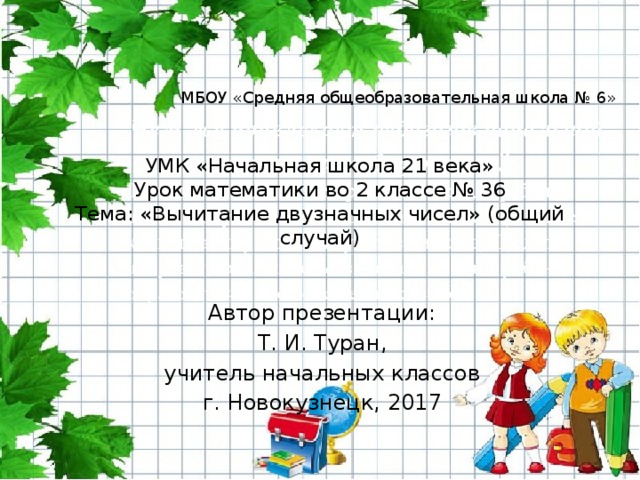 МБОУ «Средняя общеобразовательная школа № 6» УМК «Начальная школа 21 века»  Урок математики во 2 классе № 36  Тема: «Вычитание двузначных чисел» (общий случай) Автор презентации: Т. И. Туран, учитель начальных классов г. Новокузнецк, 2017 