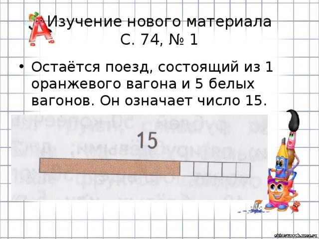Изучение нового материала  С. 74, № 1 Остаётся поезд, состоящий из 1 оранжевого вагона и 5 белых вагонов. Он означает число 15. 