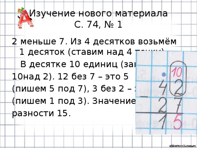 Изучение нового материала  С. 74, № 1 2 меньше 7. Из 4 десятков возьмём 1 десяток (ставим над 4 точку).  В десятке 10 единиц (запишем над 2). 12 без 7 – это 5 (пишем 5 под 7), 3 без 2 – это 1 (пишем 1 под 3). Значение разности 15. 