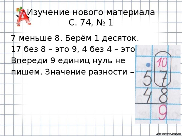 Изучение нового материала  С. 74, № 1 7 меньше 8. Берём 1 десяток. 17 без 8 – это 9, 4 без 4 – это 0. Впереди 9 единиц нуль не пишем. Значение разности – 9. 