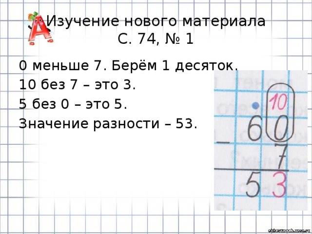 Изучение нового материала  С. 74, № 1 0 меньше 7. Берём 1 десяток. 10 без 7 – это 3. 5 без 0 – это 5. Значение разности – 53. 