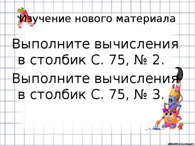 Изучение нового материала Выполните вычисления в столбик С. 75, № 2. Выполните вычисления в столбик С. 75, № 3. 