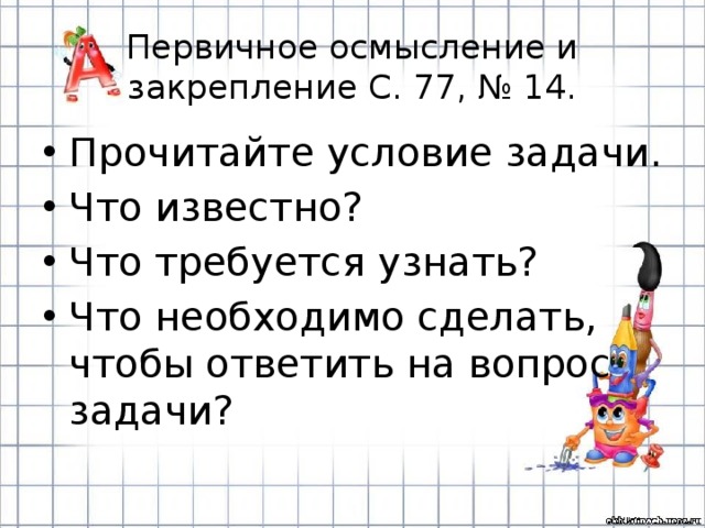 Первичное осмысление и закрепление С. 77, № 14. Прочитайте условие задачи. Что известно? Что требуется узнать? Что необходимо сделать, чтобы ответить на вопрос задачи? 