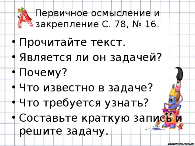 Первичное осмысление и закрепление С. 78, № 16. Прочитайте текст. Является ли он задачей? Почему? Что известно в задаче? Что требуется узнать? Составьте краткую запись и решите задачу. 