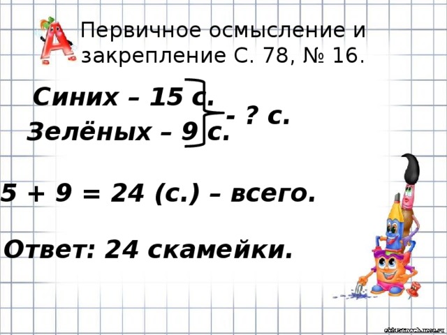 Первичное осмысление и закрепление С. 78, № 16.  Синих – 15 с. Зелёных – 9 с. - ? с. 15 + 9 = 24 (с.) – всего. Ответ: 24 скамейки. 