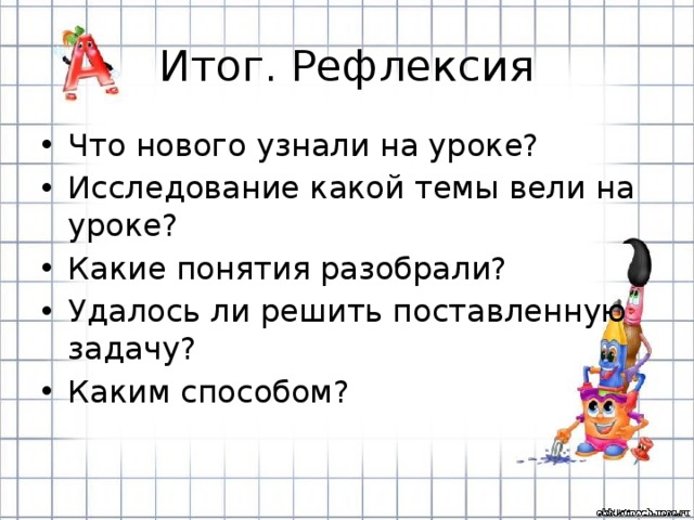Итог. Рефлексия Что нового узнали на уроке? Исследование какой темы вели на уроке? Какие понятия разобрали? Удалось ли решить поставленную задачу? Каким способом? 