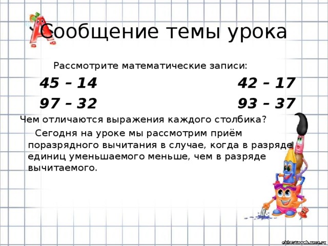 Сообщение темы урока  Рассмотрите математические записи:  45 – 14 42 – 17  97 – 32 93 – 37 Чем отличаются выражения каждого столбика?  Сегодня на уроке мы рассмотрим приём поразрядного вычитания в случае, когда в разряде единиц уменьшаемого меньше, чем в разряде вычитаемого.  