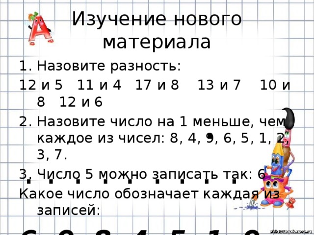 Изучение нового материала Назовите разность: 12 и 5 11 и 4 17 и 8 13 и 7 10 и 8 12 и 6 2. Назовите число на 1 меньше, чем каждое из чисел: 8, 4, 9, 6, 5, 1, 2, 3, 7. 3. Число 5 можно записать так: 6 Какое число обозначает каждая из записей: 6, 9, 8, 4, 5, 1, 9, 3, 7. . . . . . . . . . . 