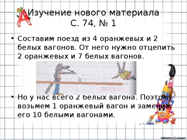 Изучение нового материала  С. 74, № 1 Составим поезд из 4 оранжевых и 2 белых вагонов. От него нужно отцепить 2 оранжевых и 7 белых вагонов. Но у нас всего 2 белых вагона. Поэтому возьмем 1 оранжевый вагон и заменим его 10 белыми вагонами. 