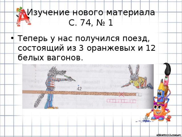 Изучение нового материала  С. 74, № 1 Теперь у нас получился поезд, состоящий из 3 оранжевых и 12 белых вагонов. 