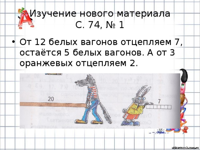 Изучение нового материала  С. 74, № 1 От 12 белых вагонов отцепляем 7, остаётся 5 белых вагонов. А от 3 оранжевых отцепляем 2. 