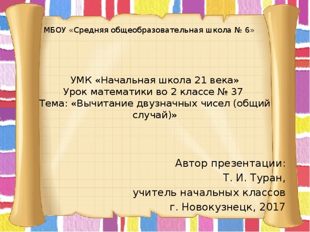 МБОУ «Средняя общеобразовательная школа № 6» УМК «Начальная школа 21 века»  Урок математики во 2 классе № 37  Тема: «Вычитание двузначных чисел (общий случай)» Автор презентации: Т. И. Туран, учитель начальных классов г. Новокузнецк, 2017 