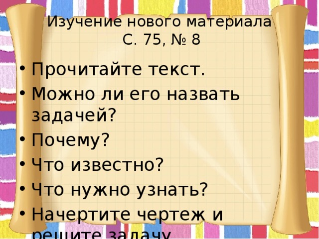 Изучение нового материала  С. 75, № 8 Прочитайте текст. Можно ли его назвать задачей? Почему? Что известно? Что нужно узнать? Начертите чертеж и решите задачу. 