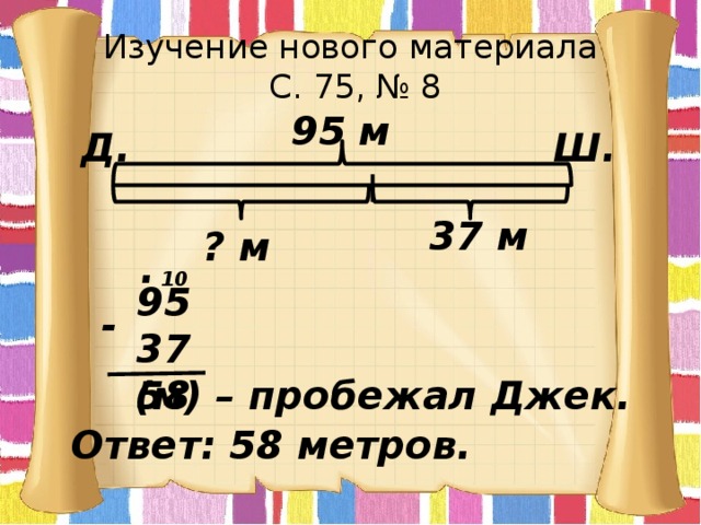 Изучение нового материала  С. 75, № 8 95 м Ш. Д. 37 м ? м . 10  95  37  58 - (м) – пробежал Джек. Ответ: 58 метров. 