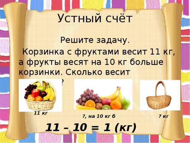 Устный счёт Решите задачу.  Корзинка с фруктами весит 11 кг, а фрукты весят на 10 кг больше корзинки. Сколько весит корзинка? 11 кг ?, на 10 кг б ? кг 11 – 10 = 1 (кг) 