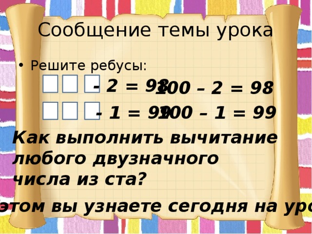Сообщение темы урока Решите ребусы: - 2 = 98 100 – 2 = 98 - 1 = 99 100 – 1 = 99 Как выполнить вычитание любого двузначного числа из ста? Об этом вы узнаете сегодня на уроке. 