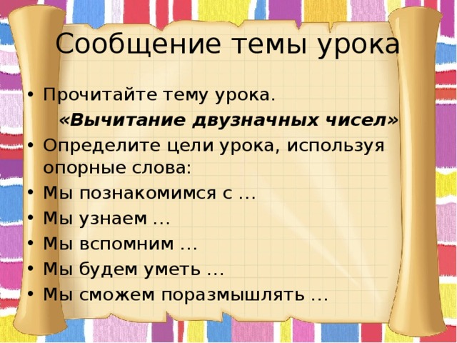 Сообщение темы урока Прочитайте тему урока. «Вычитание двузначных чисел» Определите цели урока, используя опорные слова: Мы познакомимся с … Мы узнаем … Мы вспомним … Мы будем уметь … Мы сможем поразмышлять … 