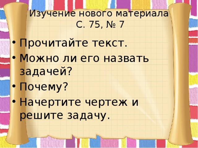 Изучение нового материала  С. 75, № 7 Прочитайте текст. Можно ли его назвать задачей? Почему? Начертите чертеж и решите задачу. 