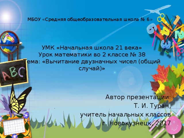 МБОУ «Средняя общеобразовательная школа № 6» УМК «Начальная школа 21 века»  Урок математики во 2 классе № 38  Тема: «Вычитание двузначных чисел (общий случай)» Автор презентации: Т. И. Туран, учитель начальных классов г. Новокузнецк, 2017 