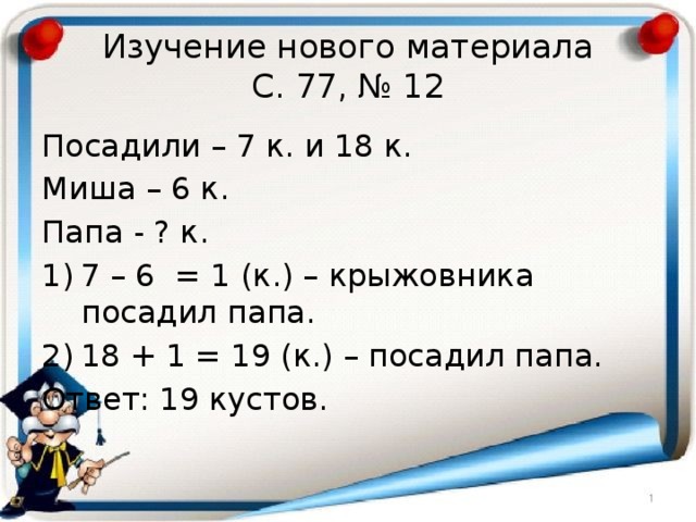 Изучение нового материала  С. 77, № 12 Посадили – 7 к. и 18 к. Миша – 6 к. Папа - ? к. 7 – 6 = 1 (к.) – крыжовника посадил папа. 18 + 1 = 19 (к.) – посадил папа. Ответ: 19 кустов. 