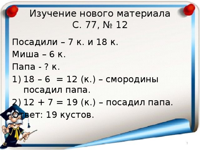 Изучение нового материала  С. 77, № 12 Посадили – 7 к. и 18 к. Миша – 6 к. Папа - ? к. 18 – 6 = 12 (к.) – смородины посадил папа. 12 + 7 = 19 (к.) – посадил папа. Ответ: 19 кустов. 