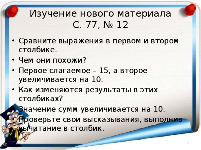 Изучение нового материала  С. 77, № 12 Сравните выражения в первом и втором столбике. Чем они похожи? Первое слагаемое – 15, а второе увеличивается на 10. Как изменяются результаты в этих столбиках? Значение сумм увеличивается на 10. Проверьте свои высказывания, выполнив вычитание в столбик. 