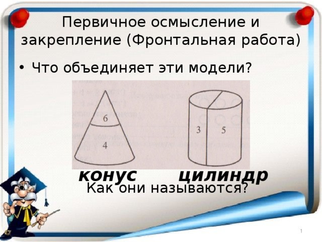 Первичное осмысление и закрепление (Фронтальная работа) Что объединяет эти модели?  Как они называются? конус цилиндр 