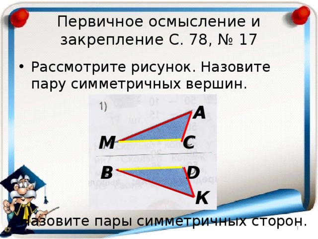 Первичное осмысление и закрепление С. 78, № 17 Рассмотрите рисунок. Назовите пару симметричных вершин. А М С D В К Назовите пары симметричных сторон. 