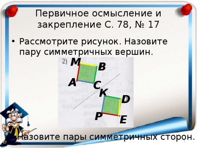 Первичное осмысление и закрепление С. 78, № 17 Рассмотрите рисунок. Назовите пару симметричных вершин. М В А С К D Р Е Назовите пары симметричных сторон. 