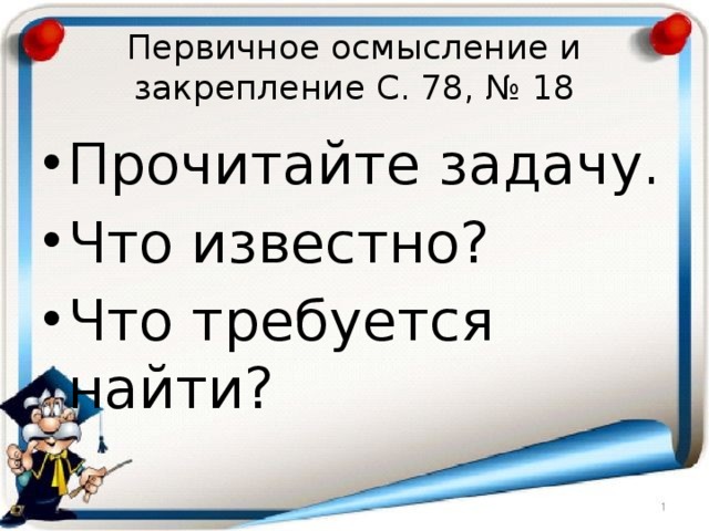 Первичное осмысление и закрепление С. 78, № 18 Прочитайте задачу. Что известно? Что требуется найти? 