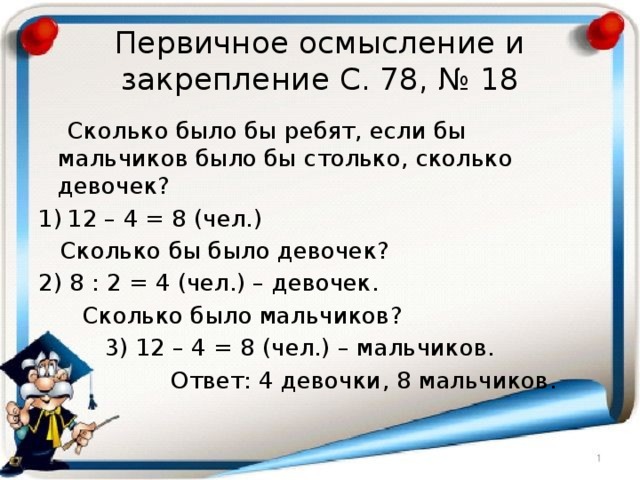 Первичное осмысление и закрепление С. 78, № 18  Сколько было бы ребят, если бы мальчиков было бы столько, сколько девочек? 12 – 4 = 8 (чел.)  Сколько бы было девочек? 2) 8 : 2 = 4 (чел.) – девочек.  Сколько было мальчиков?  3) 12 – 4 = 8 (чел.) – мальчиков.  Ответ: 4 девочки, 8 мальчиков. 
