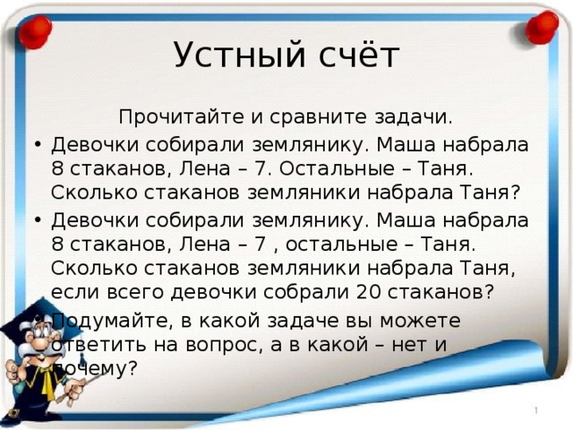 Устный счёт Прочитайте и сравните задачи. Девочки собирали землянику. Маша набрала 8 стаканов, Лена – 7. Остальные – Таня. Сколько стаканов земляники набрала Таня? Девочки собирали землянику. Маша набрала 8 стаканов, Лена – 7 , остальные – Таня. Сколько стаканов земляники набрала Таня, если всего девочки собрали 20 стаканов? Подумайте, в какой задаче вы можете ответить на вопрос, а в какой – нет и почему? 