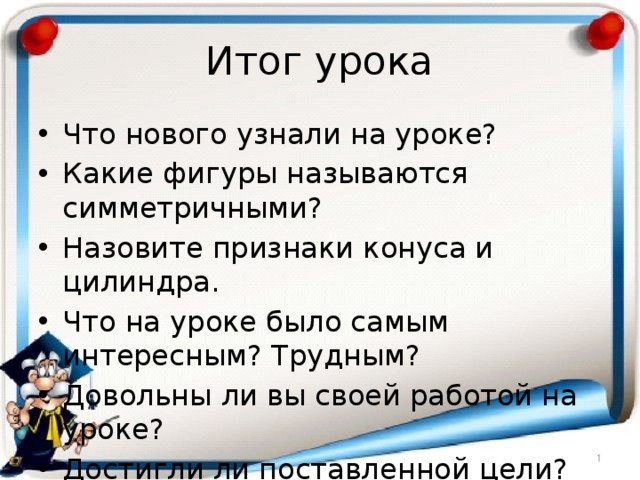 Итог урока Что нового узнали на уроке? Какие фигуры называются симметричными? Назовите признаки конуса и цилиндра. Что на уроке было самым интересным? Трудным? Довольны ли вы своей работой на уроке? Достигли ли поставленной цели? 