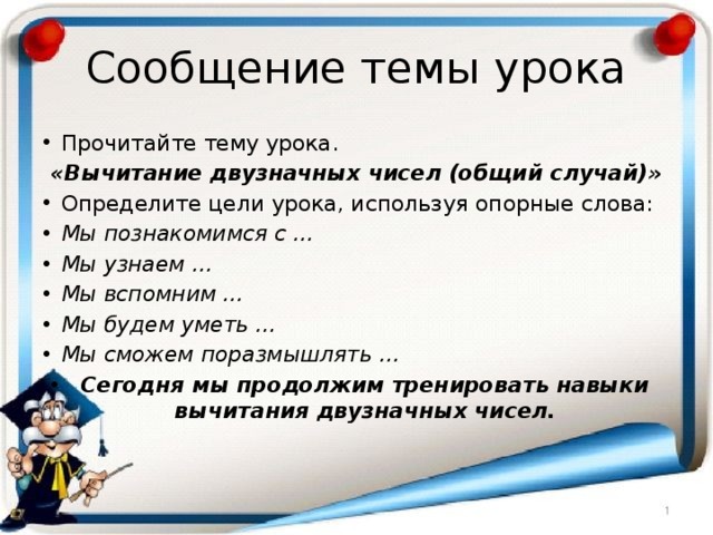 Сообщение темы урока Прочитайте тему урока. «Вычитание двузначных чисел (общий случай)» Определите цели урока, используя опорные слова: Мы познакомимся с … Мы узнаем … Мы вспомним … Мы будем уметь … Мы сможем поразмышлять … Сегодня мы продолжим тренировать навыки вычитания двузначных чисел. 