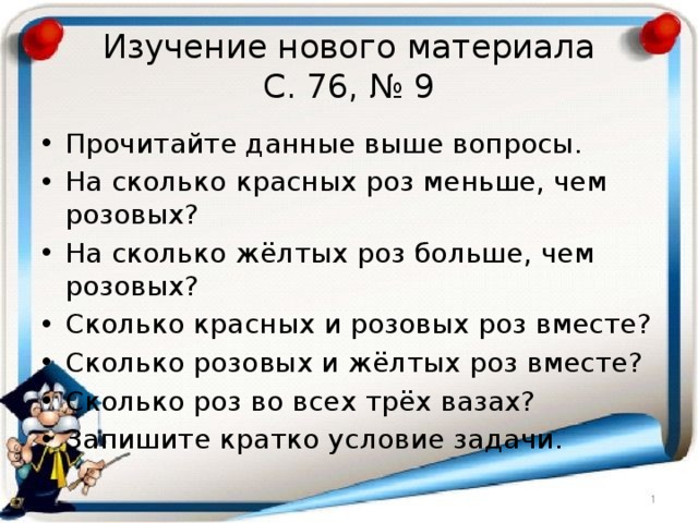 Изучение нового материала  С. 76, № 9 Прочитайте данные выше вопросы. На сколько красных роз меньше, чем розовых? На сколько жёлтых роз больше, чем розовых? Сколько красных и розовых роз вместе? Сколько розовых и жёлтых роз вместе? Сколько роз во всех трёх вазах? Запишите кратко условие задачи. 