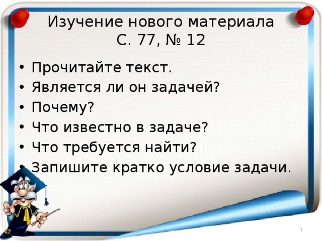 Изучение нового материала  С. 77, № 12 Прочитайте текст. Является ли он задачей? Почему? Что известно в задаче? Что требуется найти? Запишите кратко условие задачи. 