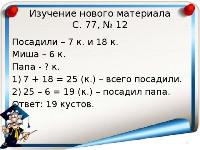 Изучение нового материала  С. 77, № 12 Посадили – 7 к. и 18 к. Миша – 6 к. Папа - ? к. 7 + 18 = 25 (к.) – всего посадили. 25 – 6 = 19 (к.) – посадил папа. Ответ: 19 кустов. 