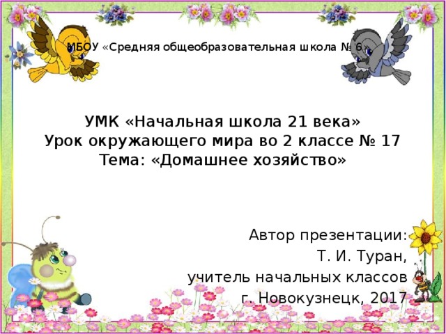 МБОУ «Средняя общеобразовательная школа № 6» УМК «Начальная школа 21 века»  Урок окружающего мира во 2 классе № 17  Тема: «Домашнее хозяйство» Автор презентации: Т. И. Туран, учитель начальных классов г. Новокузнецк, 2017 