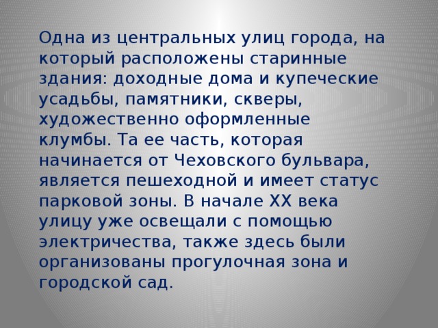 Одна из центральных улиц города, на который расположены старинные здания: доходные дома и купеческие усадьбы, памятники, скверы, художественно оформленные клумбы. Та ее часть, которая начинается от Чеховского бульвара, является пешеходной и имеет статус парковой зоны. В начале XX века улицу уже освещали с помощью электричества, также здесь были организованы прогулочная зона и городской сад. 
