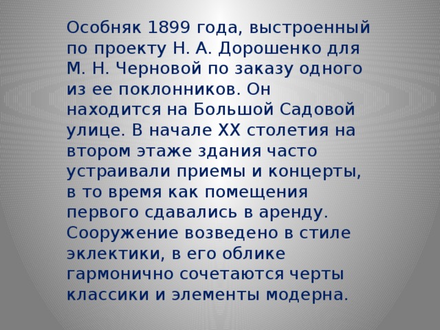 Особняк 1899 года, выстроенный по проекту Н. А. Дорошенко для М. Н. Черновой по заказу одного из ее поклонников. Он находится на Большой Садовой улице. В начале XX столетия на втором этаже здания часто устраивали приемы и концерты, в то время как помещения первого сдавались в аренду. Сооружение возведено в стиле эклектики, в его облике гармонично сочетаются черты классики и элементы модерна. 
