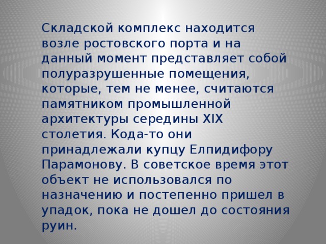 Складской комплекс находится возле ростовского порта и на данный момент представляет собой полуразрушенные помещения, которые, тем не менее, считаются памятником промышленной архитектуры середины XIX столетия. Кода-то они принадлежали купцу Елпидифору Парамонову. В советское время этот объект не использовался по назначению и постепенно пришел в упадок, пока не дошел до состояния руин. 
