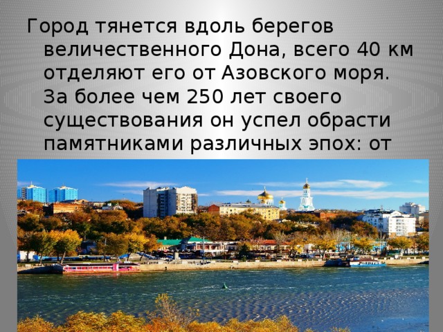 Город тянется вдоль берегов величественного Дона, всего 40 км отделяют его от Азовского моря. За более чем 250 лет своего существования он успел обрасти памятниками различных эпох: от времен Екатерины II и до наших дней. 