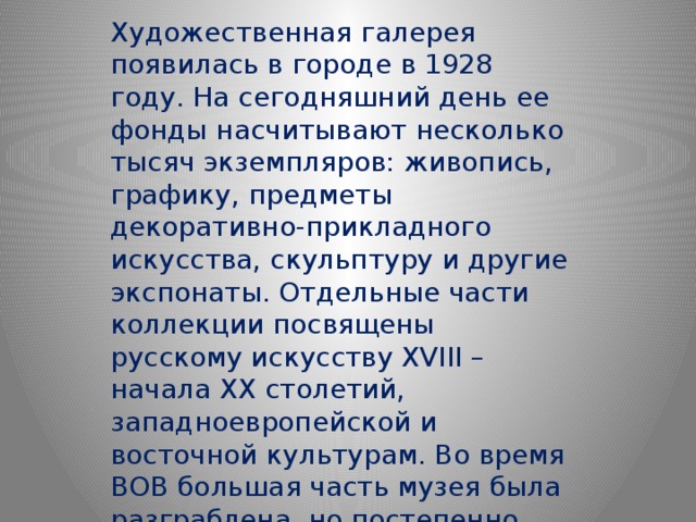 Художественная галерея появилась в городе в 1928 году. На сегодняшний день ее фонды насчитывают несколько тысяч экземпляров: живопись, графику, предметы декоративно-прикладного искусства, скульптуру и другие экспонаты. Отдельные части коллекции посвящены русскому искусству XVIII – начала XX столетий, западноевропейской и восточной культурам. Во время ВОВ большая часть музея была разграблена, но постепенно некоторые экспонаты удалось вернуть. 