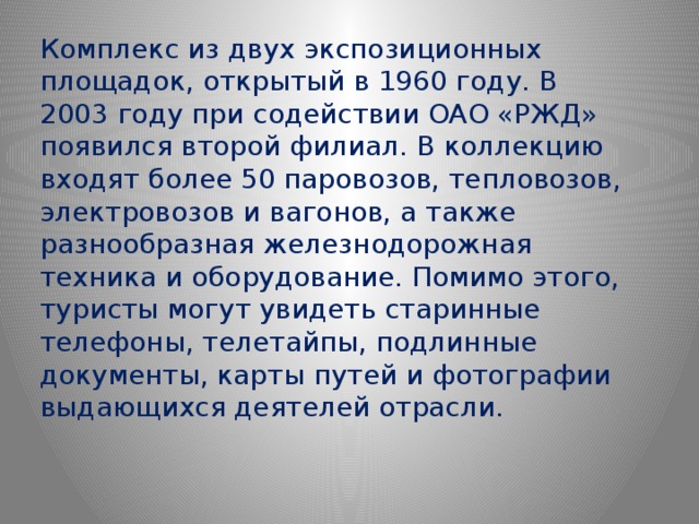 Комплекс из двух экспозиционных площадок, открытый в 1960 году. В 2003 году при содействии ОАО «РЖД» появился второй филиал. В коллекцию входят более 50 паровозов, тепловозов, электровозов и вагонов, а также разнообразная железнодорожная техника и оборудование. Помимо этого, туристы могут увидеть старинные телефоны, телетайпы, подлинные документы, карты путей и фотографии выдающихся деятелей отрасли. 