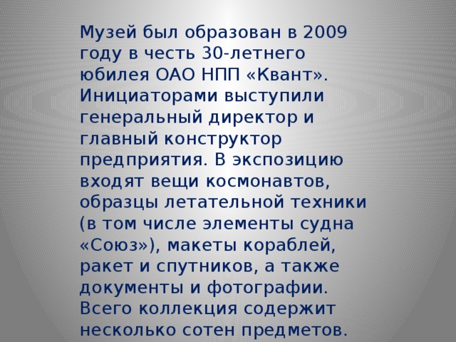 Музей был образован в 2009 году в честь 30-летнего юбилея ОАО НПП «Квант». Инициаторами выступили генеральный директор и главный конструктор предприятия. В экспозицию входят вещи космонавтов, образцы летательной техники (в том числе элементы судна «Союз»), макеты кораблей, ракет и спутников, а также документы и фотографии. Всего коллекция содержит несколько сотен предметов. 