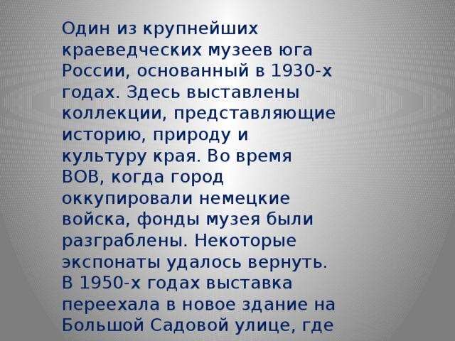 Один из крупнейших краеведческих музеев юга России, основанный в 1930-х годах. Здесь выставлены коллекции, представляющие историю, природу и культуру края. Во время ВОВ, когда город оккупировали немецкие войска, фонды музея были разграблены. Некоторые экспонаты удалось вернуть. В 1950-х годах выставка переехала в новое здание на Большой Садовой улице, где размещается до сих пор. 